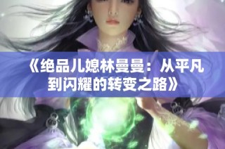 《绝品儿媳林曼曼：从平凡到闪耀的转变之路》