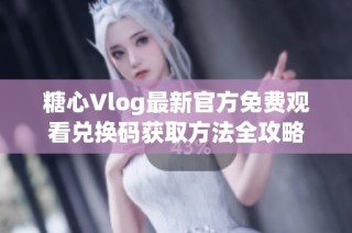 糖心Vlog最新官方免费观看兑换码获取方法全攻略