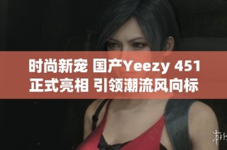 时尚新宠 国产Yeezy 451正式亮相 引领潮流风向标