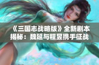 《三国志战略版》全新剧本揭秘：魏延与程昱携手征战兖州之战