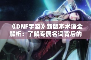 《DNF手游》新版本术语全解析：了解专属名词背后的秘密