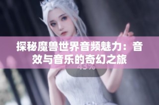 探秘魔兽世界音频魅力：音效与音乐的奇幻之旅