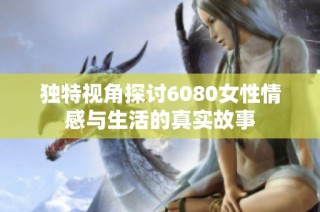 独特视角探讨6080女性情感与生活的真实故事