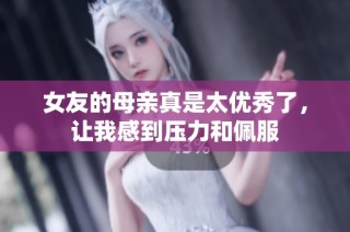 女友的母亲真是太优秀了，让我感到压力和佩服