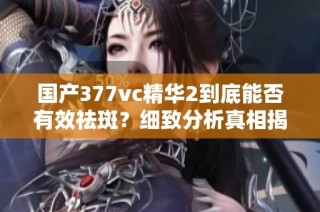 国产377vc精华2到底能否有效祛斑？细致分析真相揭秘