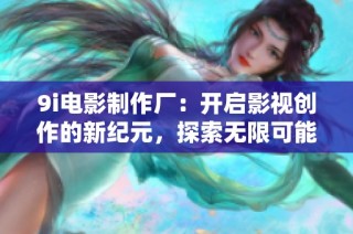 9i电影制作厂：开启影视创作的新纪元，探索无限可能