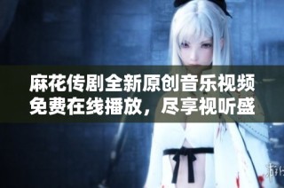 麻花传剧全新原创音乐视频免费在线播放，尽享视听盛宴