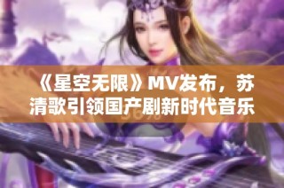 《星空无限》MV发布，苏清歌引领国产剧新时代音乐潮流