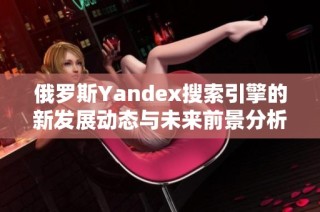 俄罗斯Yandex搜索引擎的新发展动态与未来前景分析