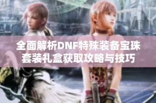 全面解析DNF特殊装备宝珠套装礼盒获取攻略与技巧