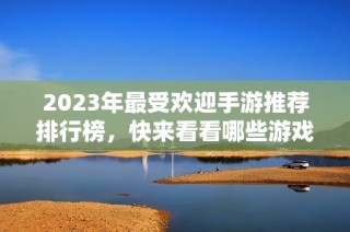 2023年最受欢迎手游推荐排行榜，快来看看哪些游戏在火热中！