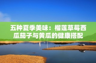 五种夏季美味：榴莲草莓西瓜茄子与黄瓜的健康搭配