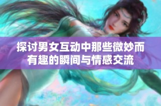 探讨男女互动中那些微妙而有趣的瞬间与情感交流