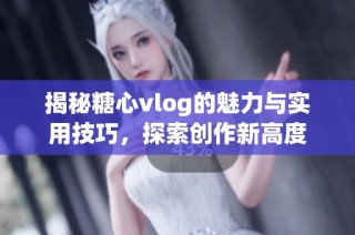 揭秘糖心vlog的魅力与实用技巧，探索创作新高度