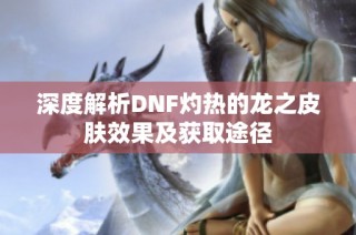 深度解析DNF灼热的龙之皮肤效果及获取途径