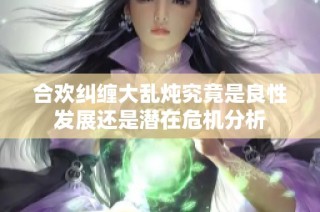 合欢纠缠大乱炖究竟是良性发展还是潜在危机分析