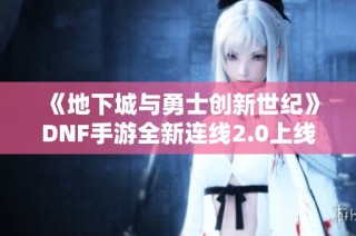 《地下城与勇士创新世纪》DNF手游全新连线2.0上线，丰厚奖励等你来拿