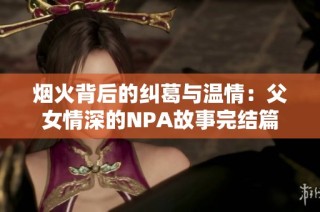 烟火背后的纠葛与温情：父女情深的NPA故事完结篇