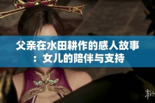 父亲在水田耕作的感人故事：女儿的陪伴与支持