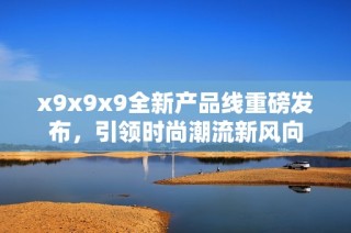 x9x9x9全新产品线重磅发布，引领时尚潮流新风向