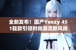 全新发布！国产Yeezy 451鞋款引领时尚潮流新风尚