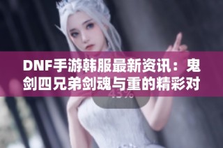 DNF手游韩服最新资讯：鬼剑四兄弟剑魂与重的精彩对比解析