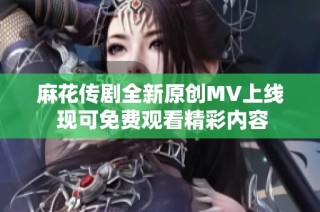 麻花传剧全新原创MV上线 现可免费观看精彩内容