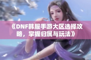 《DNF韩服手游大区选择攻略，掌握归属与玩法》