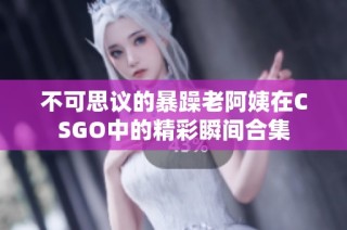 不可思议的暴躁老阿姨在CSGO中的精彩瞬间合集