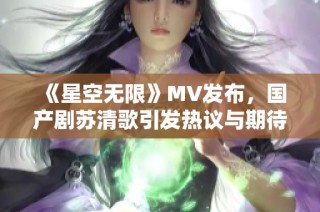 《星空无限》MV发布，国产剧苏清歌引发热议与期待