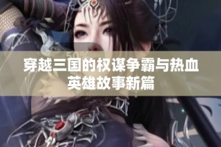 穿越三国的权谋争霸与热血英雄故事新篇