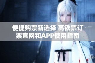 便捷购票新选择 高铁票订票官网和APP使用指南