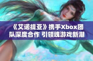 《艾诺提亚》携手Xbox团队深度合作 引领魂游戏新潮流