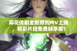 麻花传剧全新原创MV上线，精彩片段免费畅享看！