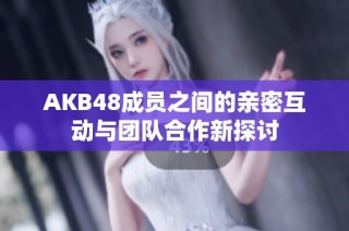 AKB48成员之间的亲密互动与团队合作新探讨