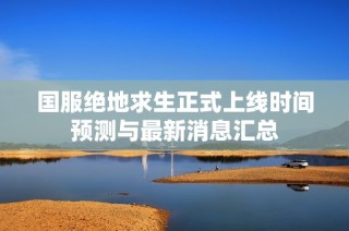 国服绝地求生正式上线时间预测与最新消息汇总