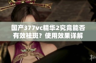 国产377vc精华2究竟能否有效祛斑？使用效果详解