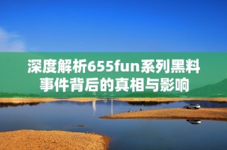 深度解析655fun系列黑料事件背后的真相与影响