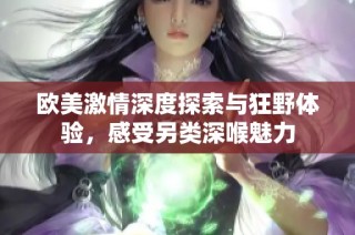 欧美激情深度探索与狂野体验，感受另类深喉魅力