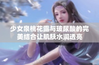 少女泉桃花露与玻尿酸的完美结合让肌肤水润透亮