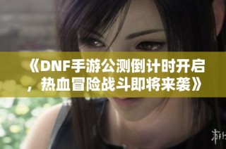 《DNF手游公测倒计时开启，热血冒险战斗即将来袭》