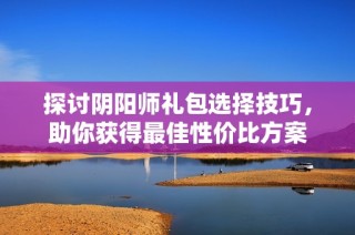 探讨阴阳师礼包选择技巧，助你获得最佳性价比方案