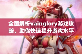 全面解析vainglory游戏攻略，助你快速提升游戏水平