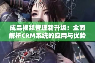 成品视频管理新升级：全面解析CRM系统的应用与优势