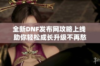 全新DNF发布网攻略上线 助你轻松成长升级不再愁