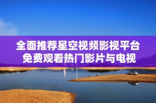 全面推荐星空视频影视平台 免费观看热门影片与电视剧