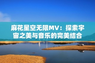 麻花星空无限MV：探索宇宙之美与音乐的完美结合