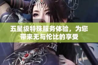 五星级特殊服务体验，为您带来无与伦比的享受