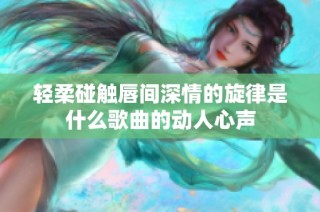 轻柔碰触唇间深情的旋律是什么歌曲的动人心声