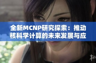 全新MCNP研究探索：推动核科学计算的未来发展与应用